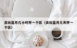 贪玩蓝月几小时开一个区（贪玩蓝月几天开一个区）