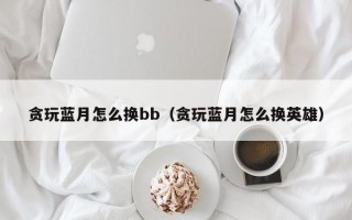 贪玩蓝月怎么换bb（贪玩蓝月怎么换英雄）