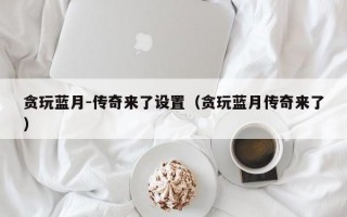 贪玩蓝月-传奇来了设置（贪玩蓝月传奇来了）