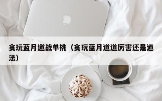 贪玩蓝月道战单挑（贪玩蓝月道道厉害还是道法）