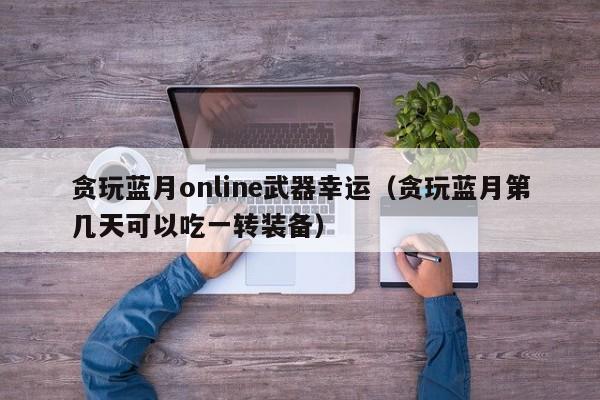 贪玩蓝月online武器幸运（贪玩蓝月第几天可以吃一转装备）-第1张图片-澳门所有的游戏网站大全 - 澳门十大正规网站排行榜