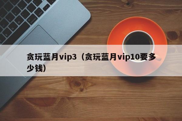 贪玩蓝月vip3（贪玩蓝月vip10要多少钱）-第1张图片-澳门所有的游戏网站大全 - 澳门十大正规网站排行榜